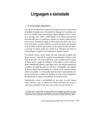 Linguagem e sociedade 
1. A diversidade lingüística 
Um aspecto fundamental a respeito das línguas naturais é sua imensa diversidade. De acordo com a Enciclopédia da linguagem de Cambridge, exis- tem cerca 20.000 termos para designar línguas, dialetos e tribos. Calcu- la-se que haja entre 5.000 e 6.000 línguas vivas. Muitas permanecem desconhecidas para os estudiosos, estando seu destino, especialmente nesses casos, intimamente ligado à sobrevivência dos povos que as fa- lam. Neste ponto, é preciso elaborar o conceito de língua, em oposição ao de variedade ou dialeto, por um lado, e ao de registro ou estilo, por outro - o conceito de língua usado para referir-se ao fenômeno do ponto de vista biológico e cognitivo foi examinado no capítulo anterior. 
No contexto social, o termo língua tem sido usado para designar uma língua nacional, expressão do conjunto de manifestações culturais e artís- ticas de um povo e de uma geopolítica, a que se pode associar o papel de língua oficial e quadro de referência. Como língua nacional, é fator de união e identificação cultural. Como língua oficial, tem funções institucionais e políticas. No papel de quadro de referência, corresponde a um conjunto de formas lingüísticas prestigiadas no contexto social, também referido como norma padrão. A norma padrão pode favorecer a manutenção de valo- res que promovem a situação de prestígio de certas formas lingüísticas em detrimento de outras, como práticas de exclusão social1. 
Naturalmente, existe a possibilidade de que duas ou mais línguas sejam oficiais, o que se explica por fatores históricos que levam à convivência (pacífica ou não) de povos e etnias em um mesmo ter- 
1 O debate sobre o papel social da norma padrão como veiculadora de valores da classe dominante é amplo e aponta para a necessidade de promover políticas públicas que combatam o preconceito, sendo a educação fundamental nesse processo (cf. Bagno, 2001) Preti, 1994).  