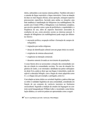 ritório, submetidos a um mesmo sistema político. Também relevante é o conceito de língua majoritária e língua minoritária. Como na situação de duas ou mais línguas oficiais, nessa oposição, emergem aspectos psicossociais específicos, havendo para ambas as situações uma forte tendência à manifestação do bilinguismo (ou multilingüismo). De acordo com Cristal (1996), o bilingüismo é um fenômeno complexo, que envolve questões como o grau de proficiência, a regularidade e a freqüência de uso, além de aspectos funcionais associados às condições de uso, como pressões sociais ou interesse pessoal. A situação de bilingüismo (ou multilingüismo) pode surgir por diferen- tes fatores: 
• anexação política, ocupação militar e formação de campos de refugiados; 
• migrações por razões religiosas; 
• desejo de identificação cultural com um grupo étnico ou social; 
• exigências do sistema educacional; 
• exigências na interação comercial; 
• desastres naturais levando ao movimento de populações. 
A esses fatores deve-se acrescentar a situação das comunidades sur- das em relação às comunidades ouvintes. No caso da situação lin- güística do surdo, a ser retomada e detalhada nas partes subseqüen- tes deste livro, pode-se dizer que sua língua é minoritária, sendo de- sejável a educação bilíngüe, com a língua de sinais adquirida como L1, e a língua oral, por exemplo, o português, como L2. 
Com relação ao termo dialeto ou variedade lingüística, pode-se dizer que se refere à realidade lingüística de uma comunidade, considerada em função de um conjunto de variáveis inerentes ao fenômeno sociocultural. Seguindo a tradição de estudos da linguagem no con- texto social inaugurada por William Labov e recorrendo a uma formu- lação didática, as variáveis podem ser apresentadas como a seguir:  