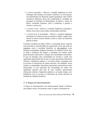 • a variável geográfica - refere-se a variações lingüísticas no nível fonológico (do sotaque), da seleção vocabular e no nível grama- tical identificadas nas diferentes regiões geográficas. Não é difícil reconhecer diferenças desse tipo comparando-se variedades do português de Portugal, de Moçambique, do Brasil e, dentro do Brasil, variedades regionais, como a nordestina, a gaúcha, a mineira, a carioca etc. 
• a variável social - refere-se a variações lingüísticas associadas a fatores como classe social, idade, escolarização, profissão. 
• a variável grau de formalidade - refere-se a variações lingüísticas associadas ao contexto em que se encontra o falante: registro mais formal ou menos formal, familiar; refere-se ainda aos diferentes gêneros textuais. 
Conforme ressaltado em Salles (2001), a articulação dessas variáveis está associada às especificidades da organização social, que pode ser complexa, como a sociedade brasileira, ou não-complexa, como inúmeras comunidades indígenas brasileiras. Na dinâmica social, tem- se ainda o fenômeno das línguas e variedades em contato, sendo particularmente interessante a situação das comunidades minoritárias. O caso da interação entre comunidades de ouvintes e surdos tem significado especial pelo fato de que os surdos apresentam referenciais culturais e lingüísticos próprios e, ao mesmo tempo, comungam com os ouvintes os referenciais da cultura nacional e da cidadania. Nesse sentido, as comunidades minoritárias apresentam características muito interessantes. O caso particular das comunidades de surdos tem significado especial, pelo fato de seus membros apresentarem referenciais culturais e lingüísticos próprios e, ao mesmo tempo, com- partilharem com os ouvintes os referenciais da cultura nacional, na condição de cidadãos brasileiros. 
2. A língua em funcionamento 
A língua em funcionamento está intrinsecamente ligada à dinâmica das relações sociais. Na interação verbal, a língua é instrumento de  
