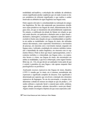 modalidade oral-auditiva, a articulação das unidades da substância sonora (significante) produz seqüências que em nada evocam os tra- ços semânticos do referente (significado), o que explica o caráter imotivado ou arbitrário do signo lingüístico nas línguas orais. 
Outro aspecto relevante é a simultaneidade na realização de catego- rias lingüísticas. De fato, não surpreende que mecanismos simultâ- neos sejam produtivos nas línguas de sinais, diferentemente das lín- guas orais, em que os mecanismos são primordialmente seqüenciais. No entanto, a codificação da atitude do falante em relação ao que está sendo descrito, em particular a distinção entre os tipos frasais - declarativo, interrogativo, exclamativo, imperativo (diretivo/ optativo/ exortativo) ilustra uma situação em que a simultaneidade se manifes- ta em ambas as modalidades: em línguas de sinais, são utilizadas marcas não-manuais, como expressões fisionômicas e movimentos do pescoço, em sincronia com o movimento manual, enquanto em línguas orais, é utilizada a modulação do contorno melódico (entoa- ção e intensidade) da cadeia lingüística, em sincronia com os seg- mentos fônicos. Pode-se dizer que traços suprassegmentais, como o contorno melódico e a intensidade, nas línguas orais, e as expres- sões faciais e o ritmo, nas línguas de sinais, são encontrados em ambas as modalidades, o que leva à observação, como sugere Ferreira- Brito (op. cit.: 12)), de que devem ser analisados 'como parte do que é central à gramática de uma língua e não apenas enquanto fator paralingüístico ou periférico.' 
Analisando recursos expressivos das línguas de sinais, Quadros (1995:1) ressalta que 'os sinais, em si mesmos, normalmente não expressam o significado completo do discurso. Este significado é determinado por aspectos que envolvem a interação dos elementos expressivos da linguagem. No ato da conversação, o receptor deve determinar a atitude do emissor em relação ao que ele produz (...) O surdos utilizam a expressão facial e corporal para omitir, enfatizar, negar, afirmar, questionar, salientar, desconfiar e assim por diante'. Alguns estudos investigam a hipótese de que essas expressões codi-  
