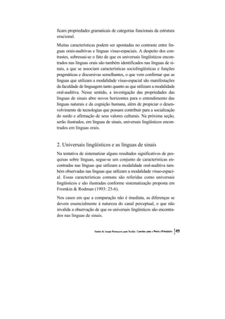 ficam propriedades gramaticais de categorias funcionais da estrutura oracional. 
Muitas características podem ser apontadas no contraste entre lín- guas orais-auditivas e línguas vísuo-espaciais. A despeito dos con- trastes, sobressai-se o fato de que os universais lingüísticos encon- trados nas línguas orais são também identificados nas línguas de si- nais, a que se associam características sociolingüísticas e funções pragmáticas e discursivas semelhantes, o que vem confirmar que as línguas que utilizam a modalidade vísuo-espacial são manifestações da faculdade de linguagem tanto quanto as que utilizam a modalidade oral-auditiva. Nesse sentido, a investigação das propriedades das línguas de sinais abre novos horizontes para o entendimento das línguas naturais e da cognição humana, além de propiciar o desen- volvimento de tecnologias que possam contribuir para a socialização do surdo e afirmação de seus valores culturais. Na próxima seção, serão ilustrados, em línguas de sinais, universais lingüísticos encon- trados em línguas orais. 
2. Universais lingüísticos e as línguas de sinais 
Na tentativa de sistematizar alguns resultados significativos de pes- quisas sobre línguas, segue-se um conjunto de características en- contradas nas línguas que utilizam a modalidade oral-auditiva tam- bém observadas nas línguas que utilizam a modalidade vísuo-espaci- al. Essas características comuns são referidas como universais lingüísticos e são ilustradas conforme sistematização proposta em Fromkin & Rodman (1993: 25-6). 
Nos casos em que a comparação não é imediata, as diferenças se devem essencialmente à natureza do canal perceptual, o que não invalida a observação de que os universais lingüísticos são encontra- dos nas línguas de sinais.  