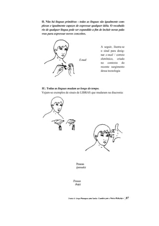 II. Não há línguas primitivas - todas as línguas são igualmente com- plexas e igualmente capazes de expressar qualquer idéia. O vocabulá- rio de qualquer língua pode ser expandido a fim de incluir novas pala- vras para expressar novos conceitos. 
E-mail 
A seguir, ilustra-se o sinal para desig- nar e-mail / correio eletrônico, criado no contexto do recente surgimento dessa tecnologia 
IU. Todas as línguas mudam ao longo do tempo. 
Vejam-se exemplos de sinais de LIBRAS que mudaram na diacronia: 
Pessoas (passado) 
Pessoas (hoje)  