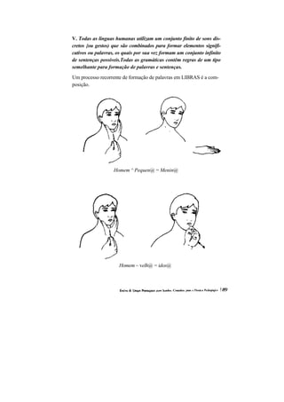 V. Todas as línguas humanas utilizam um conjunto finito de sons dis- cretos {ou gestos) que são combinados para formar elementos signifi- cativos ou palavras, os quais por sua vez formam um conjunto infinito de sentenças possíveis.Todas as gramáticas contêm regras de um tipo semelhante para formação de palavras e sentenças. 
Um processo recorrente de formação de palavras em LIBRAS é a com- posição. 
Homem ^ Pequen@ = Menin@ 
Homem ~ velh@ = idos@  