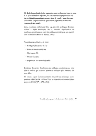 VI. Toda língua falada inclui segmentos sonoros discretos, como p, n, ou a, os quais podem ser definidos por um conjunto de propriedades ou traços. Toda língua falada tem uma classe de vogais e uma classe de consoantes. Línguas de sinais apresentam segmentos discretos na composição dos sinais. 
Como ressaltado em Ferreira-Brito (op. cit.: 35), 'as línguas de sinais exibem a dupla articulação, isto é, unidades significativas ou morfemas, constituídas a partir de unidades arbitrárias e sem signifi- cado ou fonemas (Klima & Bellugi, 1979).' 
As unidades constitutivas do sinal: 
• Configuração de mão (CM) 
• Ponto de articulação (PA) 
• Movimento (M) 
• Orientação (Or) 
• Expressões não-manuais (ENM) 
Evidência do caráter fonológico das unidades constitutivas do sinal está no fato de que os sinais podem se distinguir pela diferença em uma delas: 
Os sinais a seguir indicam contrastes no ponto de articulação (com- parem-se APRENDER e SÁBADO) e na expressão não-manual (com- parem-se LARANJA e SÁBADO):  