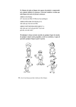 X. Falantes de todas as línguas são capazes de produzir e compreender um conjunto infinito de sentenças. Universais sintáticos revelam que toda língua tem meios de formar sentenças. 
LIBRAS: ANA FILH@ 
LP: Ana tem um filho/ O filho da Ana (ambíguo) 
LIBRAS: MÃE SABE ANA FILH@ LP:A mãe sabe que Ana tem um filho 
LIBRAS: VOCÊ GRÁVIDA MÃE SABE LP: A mãe sabe que você está grávida? Você está grávida, sua mãe sabe? 
XI. Qualquer criança normal, nascida em qualquer lugar do mundo, de qualquer origem racial, geográfica, social ou econômica, é capaz de aprender qualquer língua à qual é exposta.  