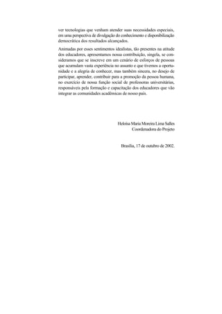 ver tecnologias que venham atender suas necessidades especiais, em uma perspectiva de divulgação do conhecimento e disponibilização democrática dos resultados alcançados. 
Animadas por esses sentimentos idealistas, tão presentes na atitude dos educadores, apresentamos nossa contribuição, singela, se con- sideramos que se inscreve em um cenário de esforços de pessoas que acumulam vasta experiência no assunto e que tivemos a oportu- nidade e a alegria de conhecer, mas também sincera, no desejo de participar, aprender, contribuir para a promoção da pessoa humana, no exercício de nossa função social de professoras universitárias, responsáveis pela formação e capacitação dos educadores que vão integrar as comunidades acadêmicas de nosso país. 
Heloísa Maria Moreira Lima Salles Coordenadora do Projeto 
Brasília, 17 de outubro de 2002.  