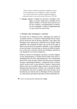 'Trata-se de todo o conjunto de experiências, auxiliadas ou não por recursos audiovisuais, com e na língua-alvo, criadas e vivenciadas com o intuito de desenvolver no aprendiz competência lingüístico- 
comunicativa dentro e fora da sala de aula' (Patrocínio, 1997: 60). 
C. Técnica: qualquer variedade de exercícios, atividades, estra- tégias ou recursos usados para a realização de um objetivo imediato. As técnicas devem estar de acor- do com o método e, conseqüentemente, em harmo- nia com a abordagem. A técnica é implementacional; é o que acontece na sala de aula . 
3. Relação entre abordagens e métodos 
De acordo com as definições acima, a abordagem diz respeito às concepções teóricas e ao método, à implementação dessas concep- ções no ensino por meio de técnicas específicas. Logo, adotar uma abordagem como suporte para a elaboração de um método implica estabelecer uma concepção de língua, que servirá de base para se definir como ela deverá ser ensinada e aprendida. E como a definição do que seja língua é uma tarefa que se encontra no âmbito da lingüís- tica, ocorreu que as posturas teóricas das abordagens apoiaram-se com freqüência em correntes lingüísticas. 
Podem-se nomear três abordagens associadas a correntes lingüísti- cas que fundamentaram os métodos desenvolvidos neste século: a estruturalista (anos 50 e 60), a funcionalista (anos 70) e a interacionista (anos 80 até os dias de hoje). Embora cada uma possua concepções de língua e aprendizagem distintas, o rompimento maior em termos teóricos ocorreu entre as duas primeiras. Quanto à interacionista, pode-se dizer que ela enfatiza alguns aspectos da comunicação já apontados pelo funcionalismo. Portanto, com a intenção de mostrar os rompimentos, bem como as ligações entre essas correntes, faz-se inicialmente um contraste entre as abordagens de base estruturalis- ta e funcionalista, para depois apresentar as duas ramificações do  