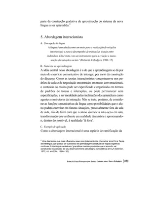parte da construção gradativa de aproximação do sistema da nova língua a ser aprendida.2 
5. Abordagem interacionista 
A. Concepção de língua 
A língua é concebida como um meio para a realização de relações 
interpessoais e para o desempenho de transações sociais entre indivíduos. Ela é vista com um instrumento para a criação e manu- tenção das relações sociais.' (Richards & Rodgers, 1986: 17) 
B. Natureza da aprendizagem 
A idéia central nessa abordagem é a de que a aprendizagem se dá por meio do exercício comunicativo de interagir, por meio da construção do discurso. Como as teorias interacionistas concentram-se nos pa- drões de ação e de negociação encontrados em trocas conversacionais, o conteúdo do ensino pode ser especificado e organizado em termos de padrões de trocas e interações, ou pode permanecer sem especificações, a ser modelado pelas inclinações dos aprendizes como agentes construtores da interação. Não se trata, portanto, de conside- rar as funções comunicativas da língua como possibilidades que o alu- no poderá exercitar em futuras situações, provavelmente fora da sala de aula, mas de fazer com que o aluno vivencie a inter-ação em sala, transformando esse ambiente em realidade discursiva e aproximando- o, dentro do possível, à realidade 'lá fora'. 
C. Exemplo de aplicação 
Como a abordagem interacional é uma espécie de ramificação da 
2 Uma das teorias que mais influenciou esse novo tratamento dos chamados 'erros' foi a Teoria da Interlingua, que postula ser o processo de aprendizagem constituído de etapas cognitivas contínuas. A interlingua consiste em 'gramáticas mentais provisórias que o aprendiz vai construindo no percurso de seu desenvolvimento até atingir a competência em L2' (Selinker, 1972, cit. em Ellis, 1994a: 30).  