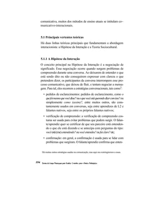 comunicativa, muitos dos métodos de ensino atuais se intitulam co~ municativo-interacionais. 
5.1 Principais vertentes teóricas 
Há duas linhas teóricas principais que fundamentam a abordagem interacionista: a Hipótese da Interação e a Teoria Sociocultural. 
5.1.1 A Hipótese da Interação 
O conceito principal na Hipótese da Interação é a negociação de significado. Essa negociação ocorre quando surgem problemas de compreensão durante uma conversa. Ao deixarem de entender o que está sendo dito ou não conseguirem expressar com clareza o que pretendem dizer, os participantes da conversa interrompem esse pro- cesso comunicativo, que deixou de fluir, e tentam negociar a mensa- gem. Para tal, eles recorrem a estratégias conversacionais, tais como3: 
• pedidos de esclarecimentos: pedidos de esclarecimento, como o que foi mesmo que você disse? ou o que você está querendo dizer com isso? ou simplesmente como (assim)?, entre muitos outros, são cons- tantemente usados em conversas, seja entre aprendizes de L2 e falantes nativos, seja entre os próprios falantes nativos; 
• verificação de compreensão: a verificação de compreensão cos- tuma ser usada para evitar problemas que podem surgir. O falan- te/aprendiz quer se certificar de que seu parceiro está entenden- do o que ele está dizendo e se antecipa com perguntas do tipo: você está (me) entendendo? ou você entendeu? ou fui claro? etc; 
• confirmação: em geral, a confirmação é usada para se lidar com problemas que surgiram. O falante/aprendiz confirma que enten- 
Há muitas outras estratégias usadas na comunicação, mas aqui nos restringiremos a essas.  