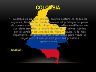 COLOMBIA
• Colombia es un país con una diversa cultura en todas su
regiones, biodiverso, donde tenemos el privilegio de pasar
de suaves arenas de la playa , hasta altas cordilleras con
sus picos nevados, o desde desiertos, a selvas tupidas
por el verde y su versidad de flora y fauna, y lo más
importante; su gente que día a día lucha para tener un
mejor país el cual pasará para las próximas
generaciones…
• GRACIAS…
 