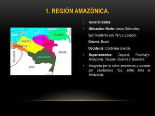 • Generalidades:
• Ubicación: Norte: llanos Orientales.
Sur: fronteras con Perú y Ecuador.
Oriente: Brasil.
Occidente: Cordillera oriental.
• Departamentos: Caquetá, Putumayo,
Amazonas, Vaupés, Guainía y Guaviare.
• Integrada por la selva amazónica y surcada
por caudalosos ríos, entre ellos el
Amazonas.
1. REGIÓN AMAZÓNICA.
 