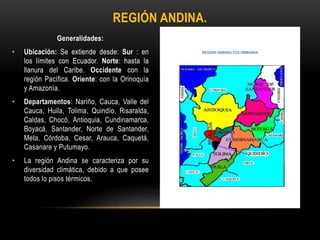 Generalidades:
• Ubicación: Se extiende desde: Sur : en
los límites con Ecuador. Norte: hasta la
llanura del Caribe. Occidente con la
región Pacífica. Oriente: con la Orinoquía
y Amazonía.
• Departamentos: Nariño, Cauca, Valle del
Cauca, Huila, Tolima, Quindío, Risaralda,
Caldas, Chocó, Antioquia, Cundinamarca,
Boyacá, Santander, Norte de Santander,
Meta, Córdoba, Cesar, Arauca, Caquetá,
Casanare y Putumayo.
• La región Andina se caracteriza por su
diversidad climática, debido a que posee
todos lo pisos térmicos.
• Mapa:
REGIÓN ANDINA.
 