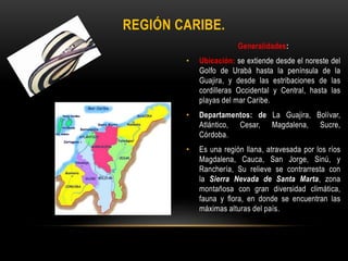 Generalidades:
• Ubicación: se extiende desde el noreste del
Golfo de Urabá hasta la península de la
Guajira, y desde las estribaciones de las
cordilleras Occidental y Central, hasta las
playas del mar Caribe.
• Departamentos: de La Guajira, Bolívar,
Atlántico, Cesar, Magdalena, Sucre,
Córdoba.
• Es una región llana, atravesada por los ríos
Magdalena, Cauca, San Jorge, Sinú, y
Ranchería, Su relieve se contrarresta con
la Sierra Nevada de Santa Marta, zona
montañosa con gran diversidad climática,
fauna y flora, en donde se encuentran las
máximas alturas del país.
REGIÓN CARIBE.
 