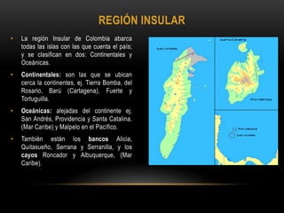 • La región Insular de Colombia abarca
todas las islas con las que cuenta el país;
y se clasifican en dos: Continentales y
Oceánicas.
• Continentales: son las que se ubican
cerca la continentes, ej. Tierra Bomba, del
Rosario, Barú (Cartagena), Fuerte y
Tortuguilla.
• Oceánicas: alejadas del continente ej.
San Andrés, Providencia y Santa Catalina.
(Mar Caribe) y Malpelo en el Pacífico.
• También están los bancos Alicia,
Quitasueño, Serrana y Serranilla, y los
cayos Roncador y Albuquerque, (Mar
Caribe).
REGIÓN INSULAR
 