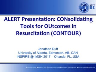 ALERT Presentation: CONsolidating
Tools for OUtcomes in
Resuscitation (CONTOUR)
Jonathan Duff
University of Alberta, Edmonton, AB, CAN
INSPIRE @ IMSH 2017 – Orlando, FL, USA
International Network for Simulation-based Pediatric Innovation, Research and Education
 