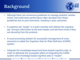 • Although there are consensus guidelines to manage pediatric cardiac
arrest, real world team performance often deviates from these
guidelines due to poor teamwork, resulting in poor outcomes.
• A cognitive aid “reader” is a team member who follows the cognitive
aid, conveys information to the team leader and lets them know if they
are deviating from the protocol.
• A novel promising solution for successful management of crisis
scenarios is called the Cognitive Aids for Role Definition (CARD)
system.
• Integrate the knowledge-based and team-based cognitive aids, in
order to delineate the synergistic effect of integrating the CARD
system with knowledge-based cognitive aids or “reader”.
International Network for Simulation-based Pediatric Innovation, Research and Education
Background
 