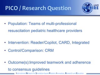 • Population: Teams of multi-professional
resuscitation pediatric healthcare providers
• Intervention: Reader/Copilot, CARD, Integrated
• Control/Comparison: CRM
• Outcome(s):Improved teamwork and adherence
to consensus guidelines
International Network for Simulation-based Pediatric Innovation, Research and Education
PICO / Research Question
 