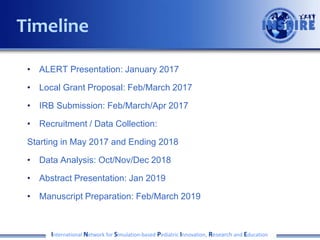 • ALERT Presentation: January 2017
• Local Grant Proposal: Feb/March 2017
• IRB Submission: Feb/March/Apr 2017
• Recruitment / Data Collection:
Starting in May 2017 and Ending 2018
• Data Analysis: Oct/Nov/Dec 2018
• Abstract Presentation: Jan 2019
• Manuscript Preparation: Feb/March 2019
International Network for Simulation-based Pediatric Innovation, Research and Education
Timeline
 