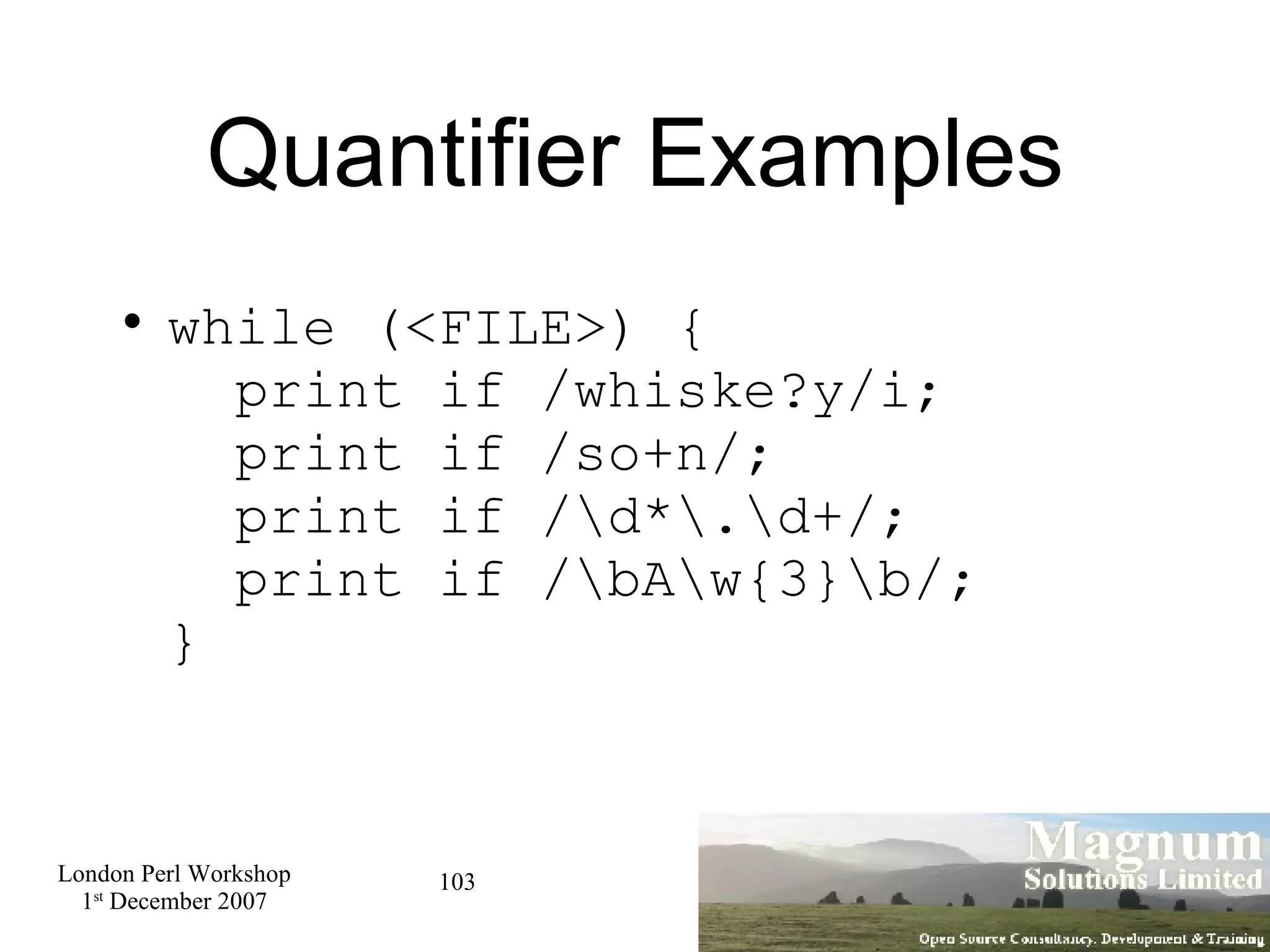 Quantifier Examples while (<FILE>) {   print if /whiske?y/i;   print if /so+n/;   print if /\d*\.\d+/;   print if /\bA\w{3}\b/; } 