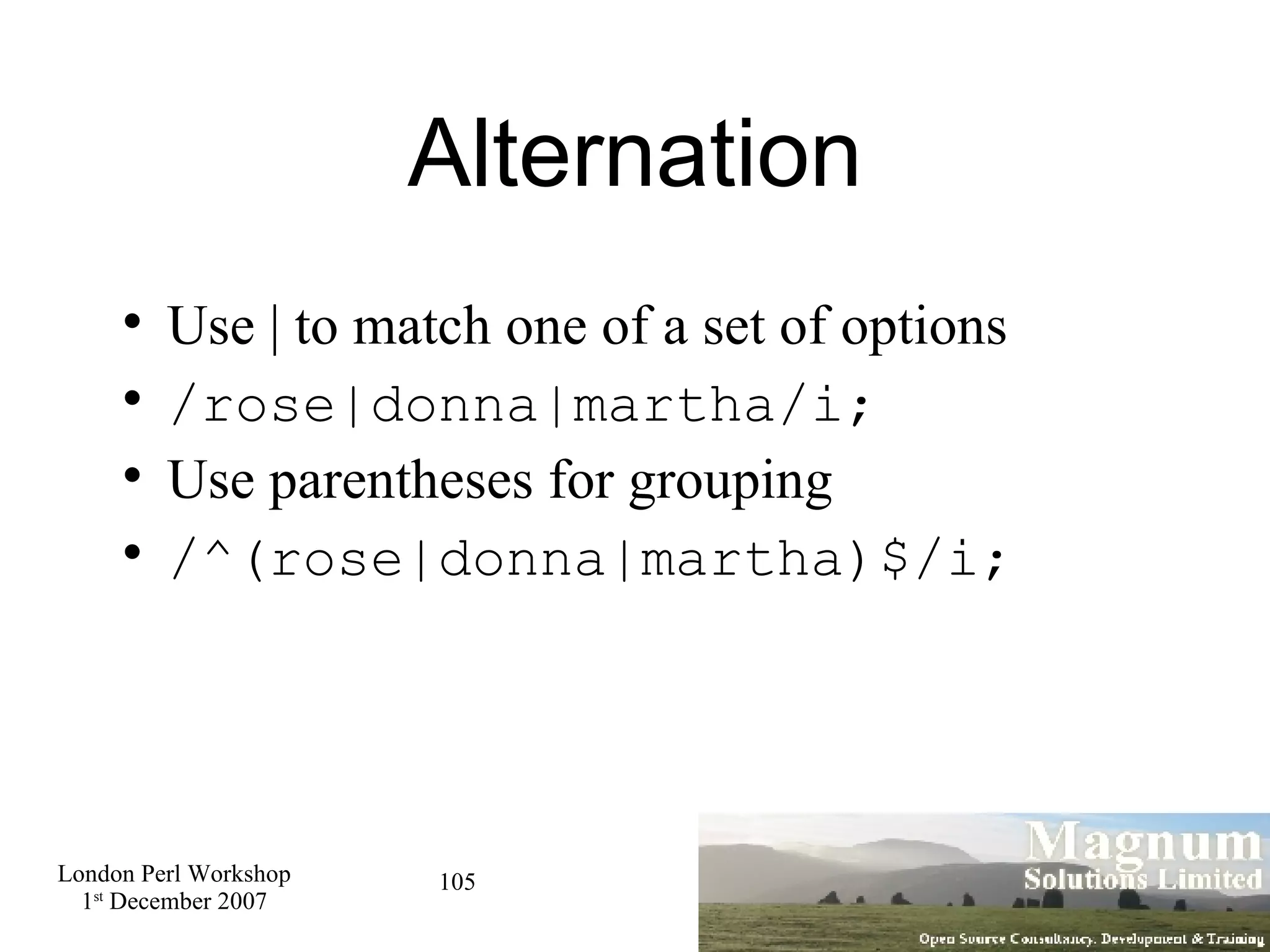 Alternation Use | to match one of a set of options /rose|donna|martha/i; Use parentheses for grouping /^(rose|donna|martha)$/i; 