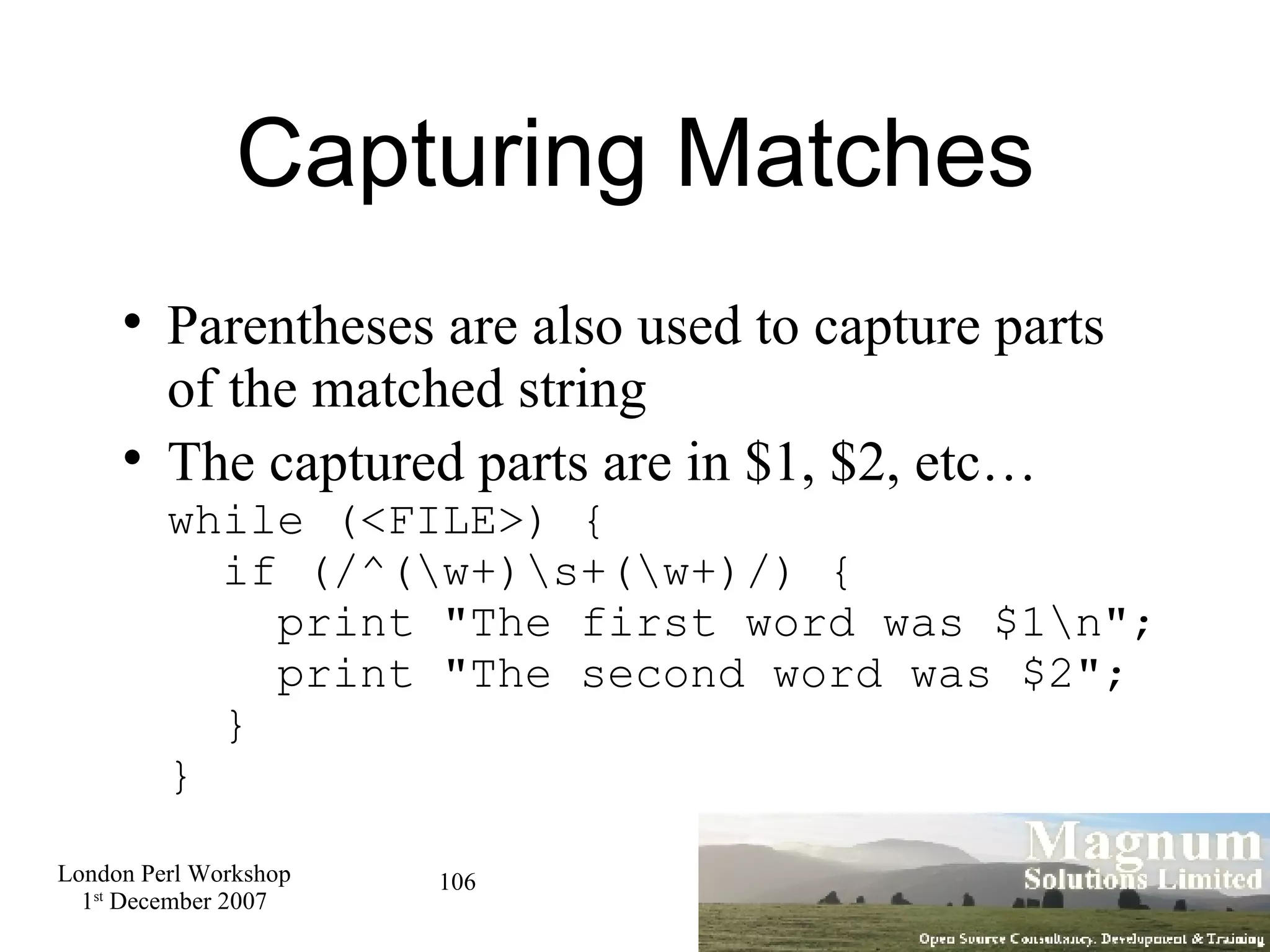 Capturing Matches Parentheses are also used to capture parts of the matched string The captured parts are in $1, $2, etc… while (<FILE>) {   if (/^(\w+)\s+(\w+)/) {   print &quot;The first word was $1\n&quot;;   print &quot;The second word was $2&quot;;   } } 