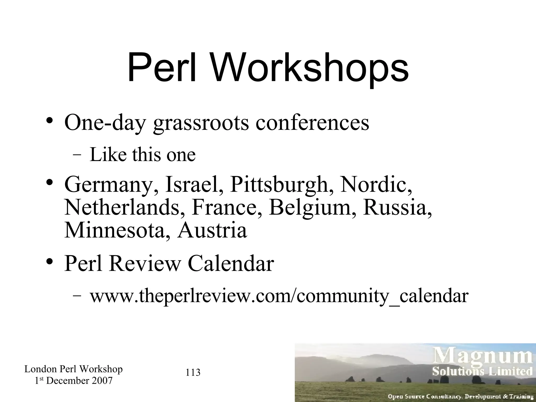 Perl Workshops One-day grassroots conferences Like this one Germany, Israel, Pittsburgh, Nordic, Netherlands, France, Belgium, Russia, Minnesota, Austria Perl Review Calendar www.theperlreview.com/community_calendar 