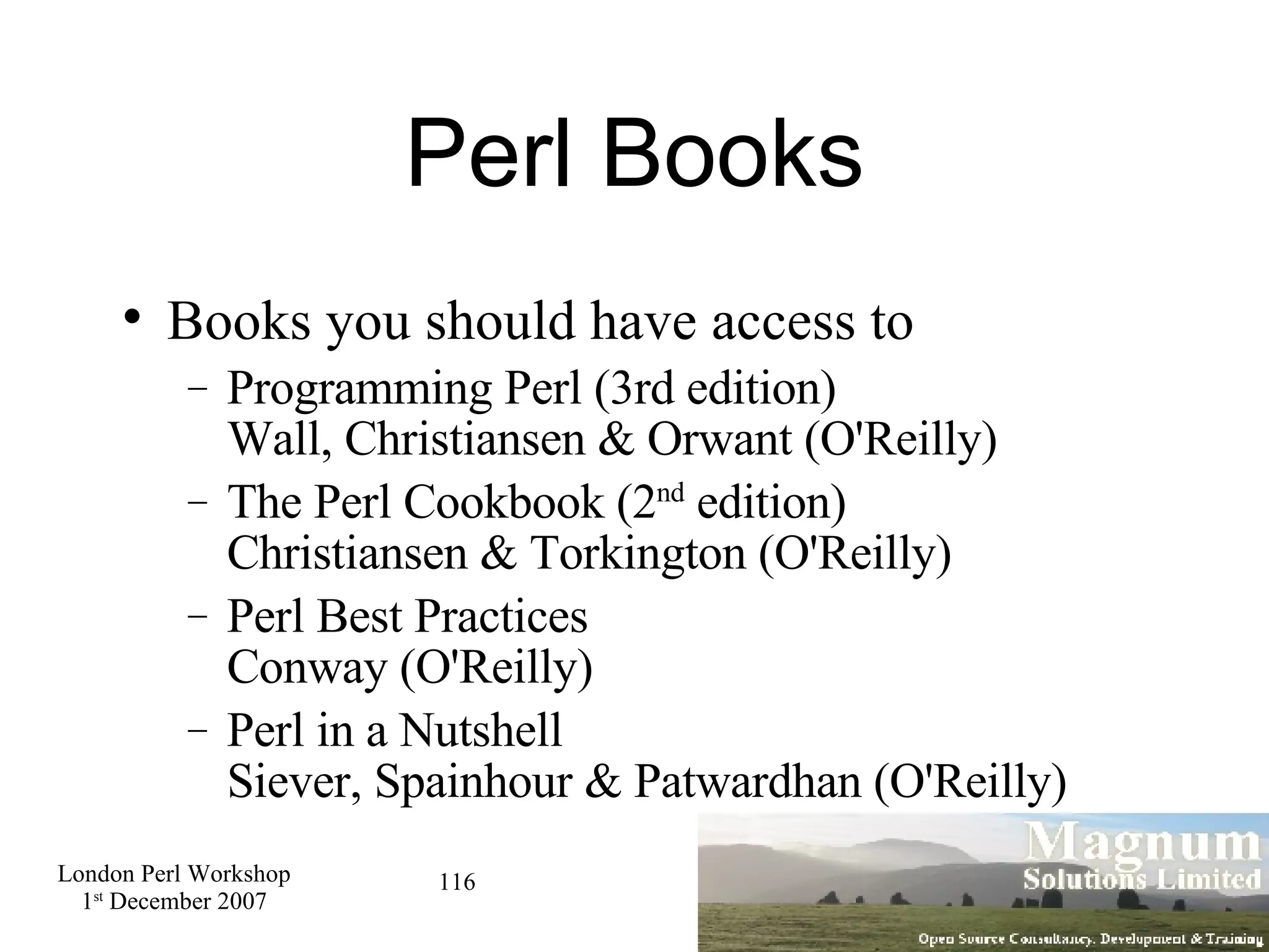 Perl Books Books you should have access to Programming Perl (3rd edition) Wall, Christiansen & Orwant (O'Reilly)‏ The Perl Cookbook (2 nd  edition) Christiansen & Torkington (O'Reilly)‏ Perl Best Practices Conway (O'Reilly)‏ Perl in a Nutshell Siever, Spainhour & Patwardhan (O'Reilly)‏ 