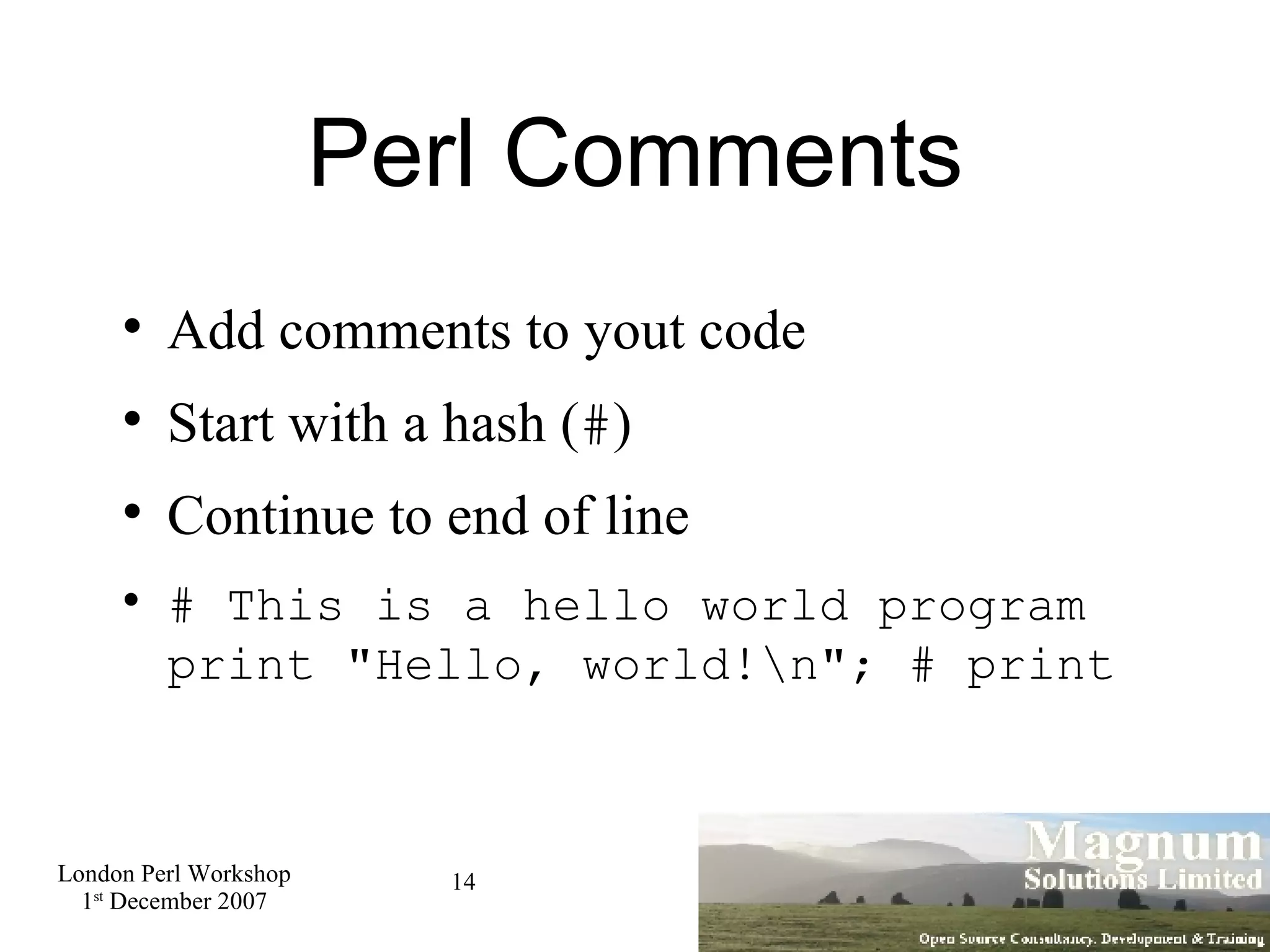 Perl Comments Add comments to yout code Start with a hash ( # )‏ Continue to end of line # This is a hello world program print &quot;Hello, world!\n&quot;; # print  
