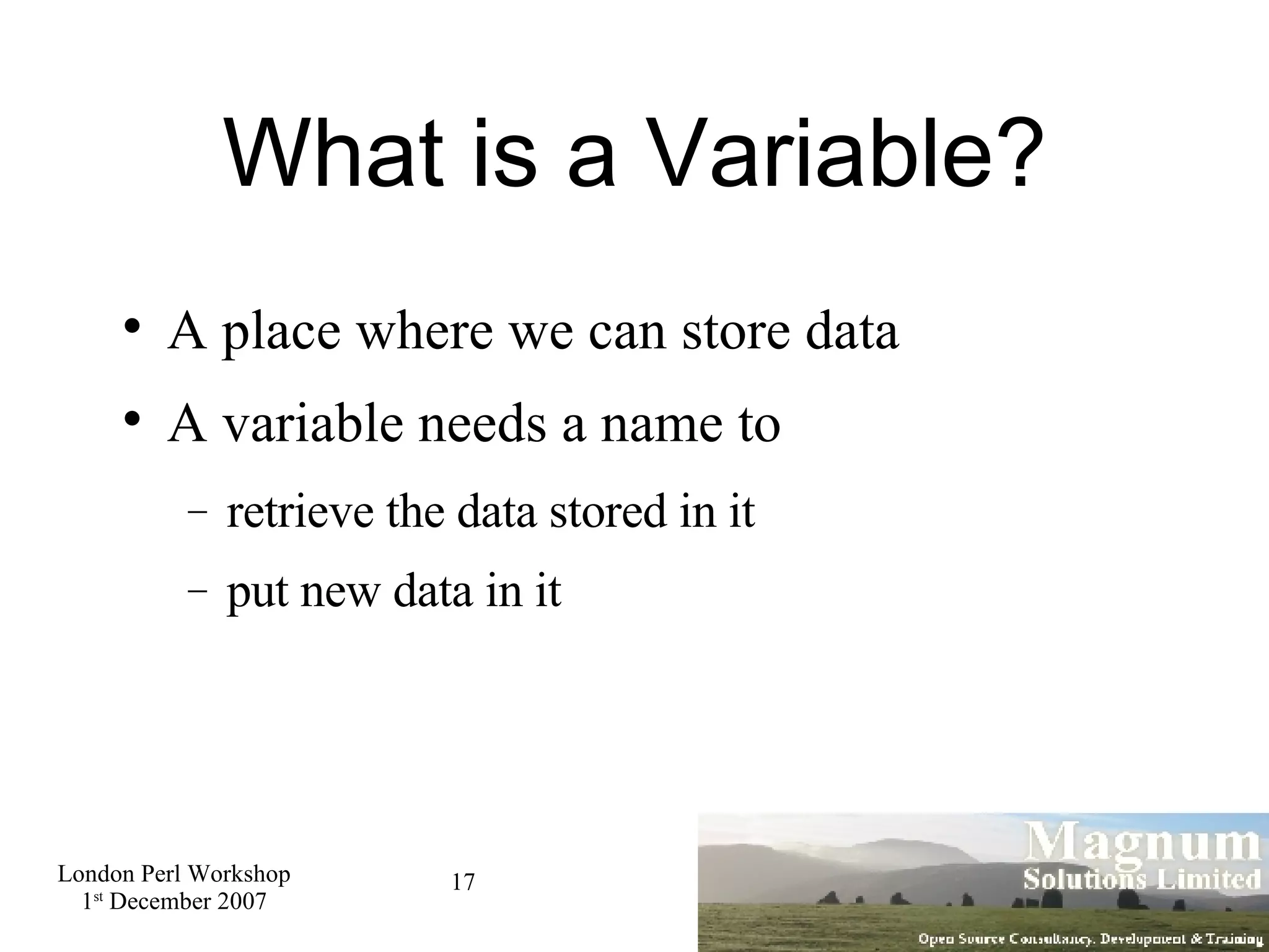 What is a Variable? A place where we can store data A variable needs a name to retrieve the data stored in it put new data in it 
