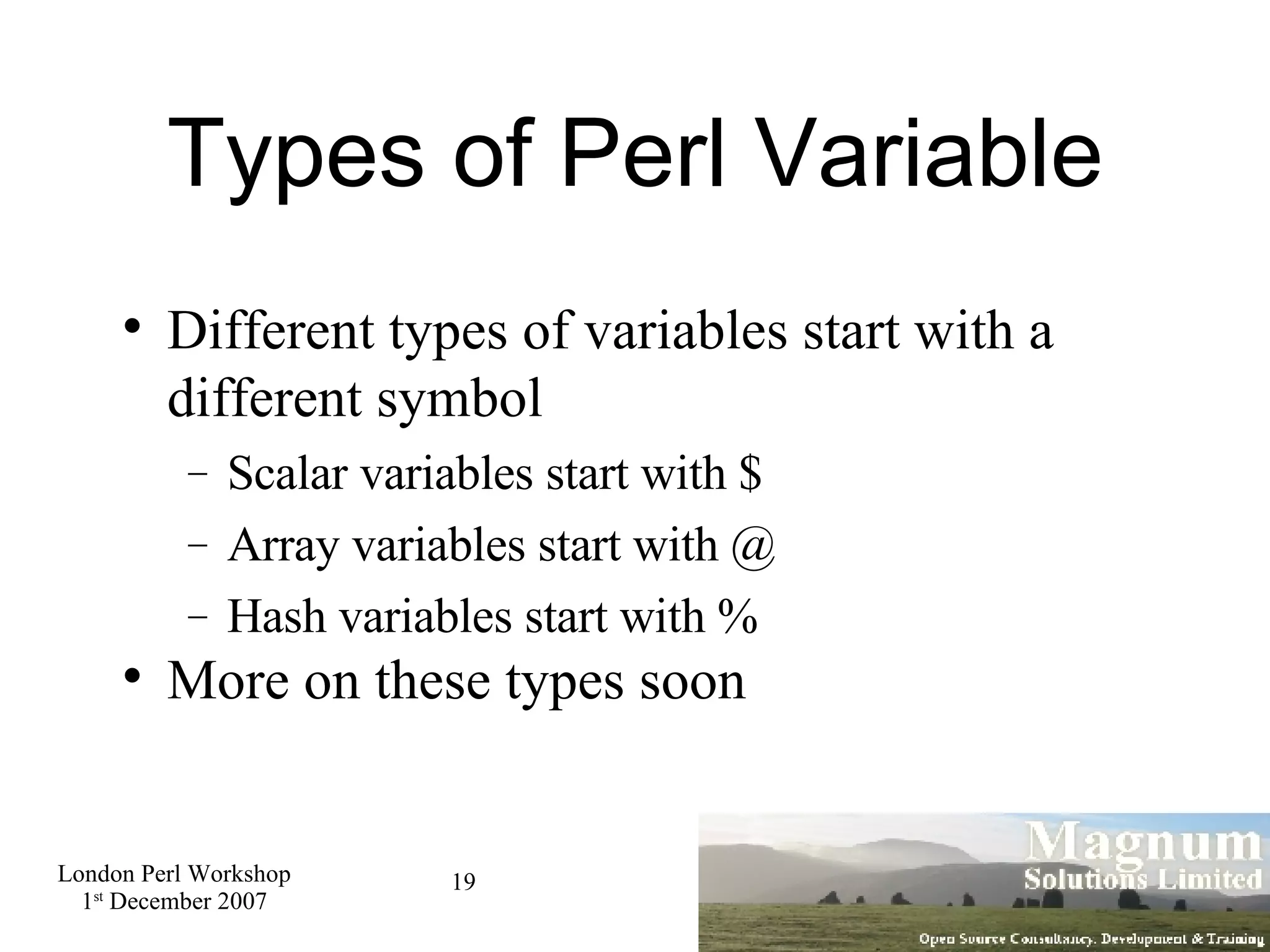 Types of Perl Variable Different types of variables start with a different symbol Scalar variables start with $ Array variables start with @ Hash variables start with % More on these types soon 