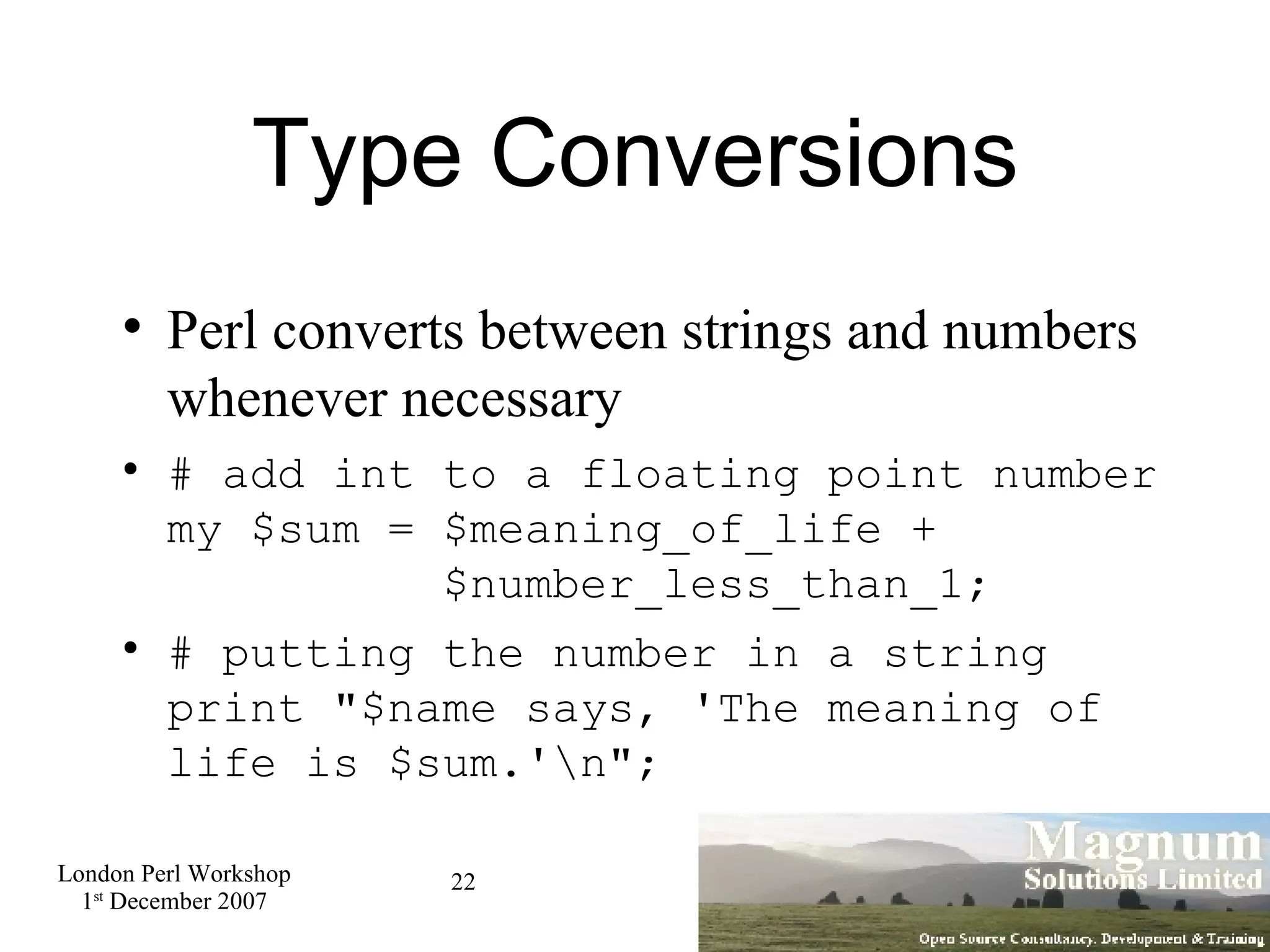 Type Conversions Perl converts between strings and numbers whenever necessary # add int to a floating point number my $sum = $meaning_of_life +   $number_less_than_1; # putting the number in a string  print &quot;$name says, 'The meaning of life is $sum.'\n&quot;; 