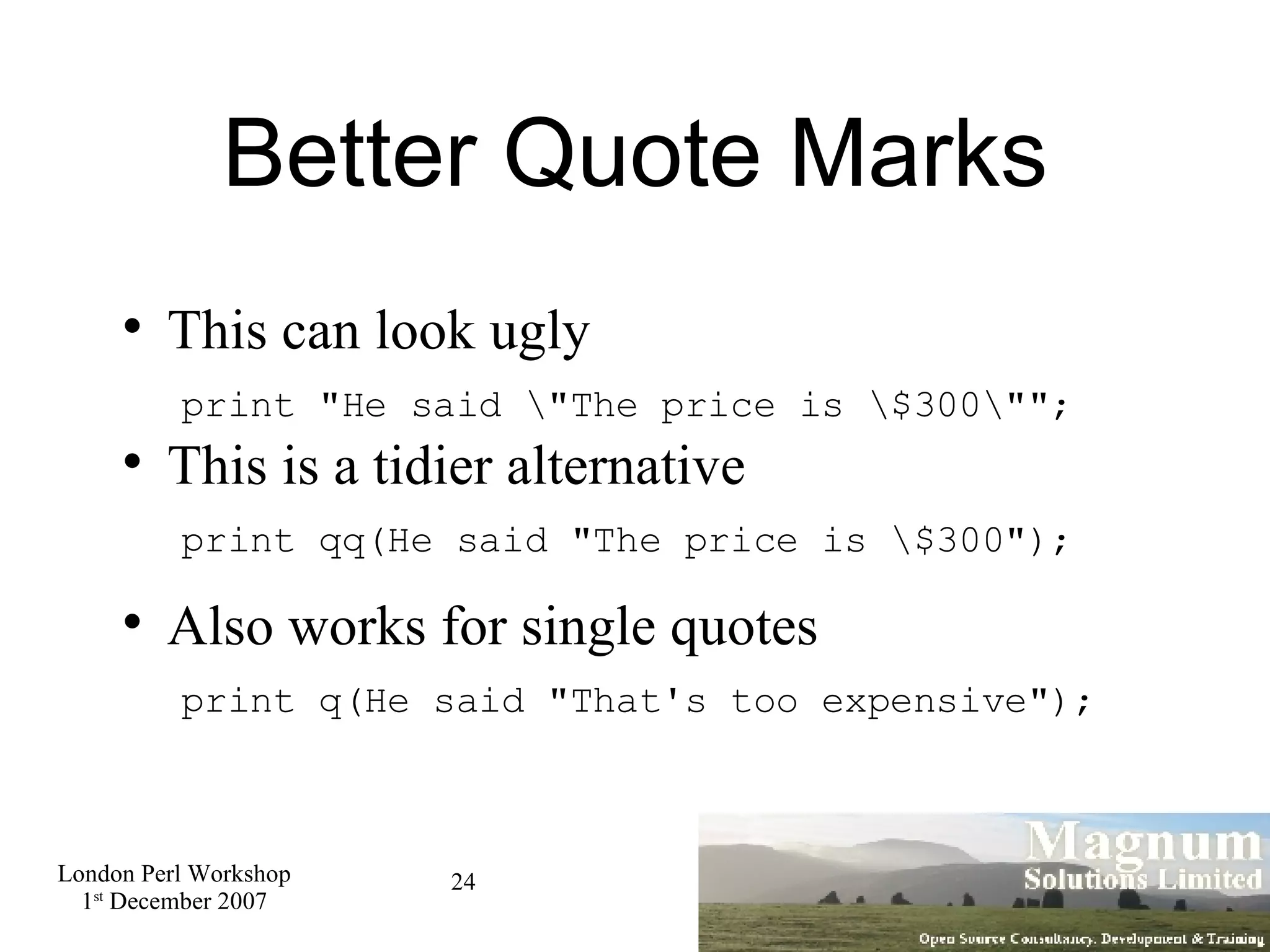 Better Quote Marks This can look ugly   print &quot;He said \&quot;The price is \$300\&quot;&quot;; This is a tidier alternative   print qq(He said &quot;The price is \$300&quot;); Also works for single quotes   print q(He said &quot;That's too expensive&quot;); 