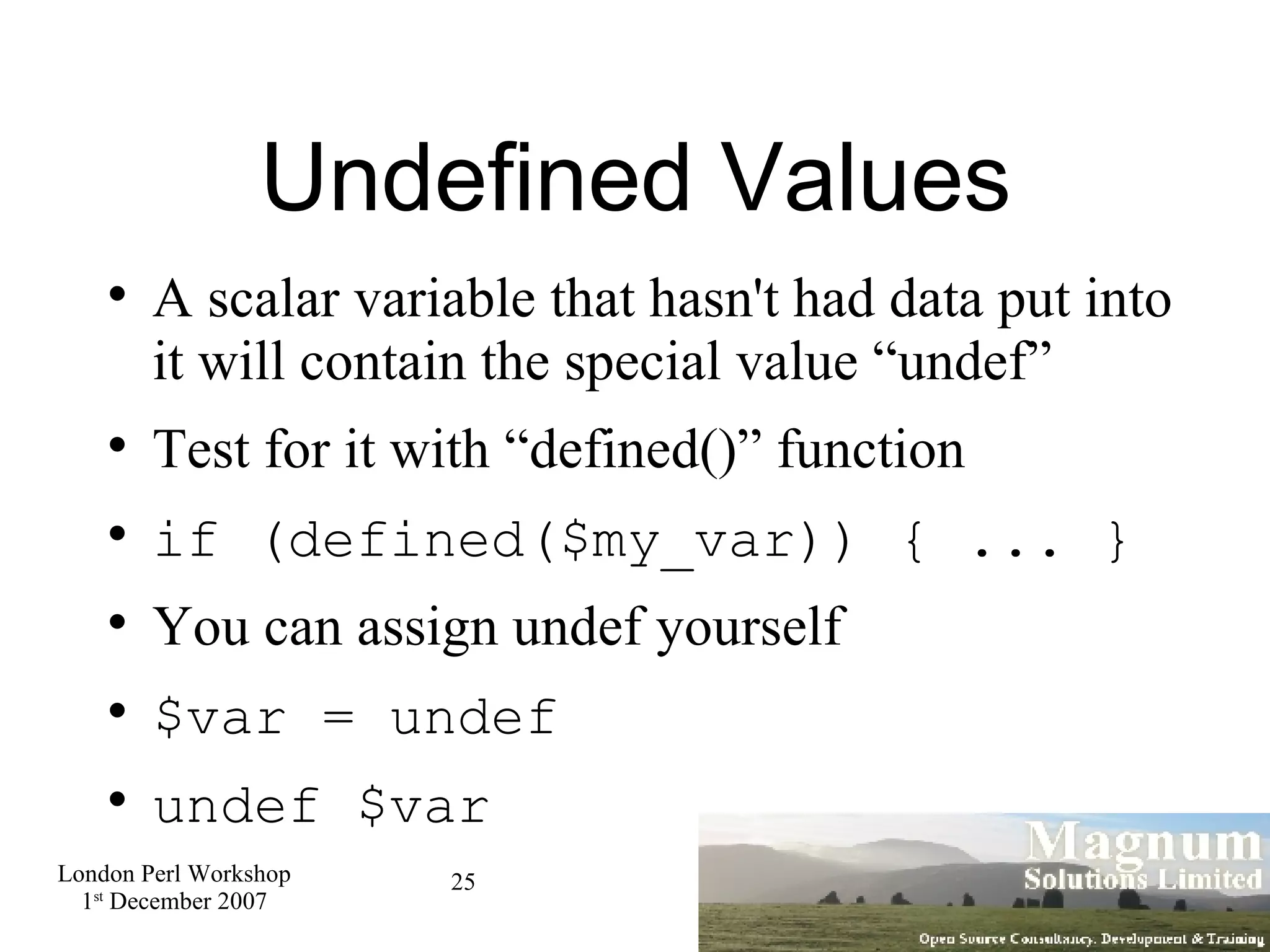 Undefined Values A scalar variable that hasn't had data put into it will contain the special value “undef” Test for it with “defined()” function if (defined($my_var)) { ... } You can assign undef yourself $var = undef undef $var 