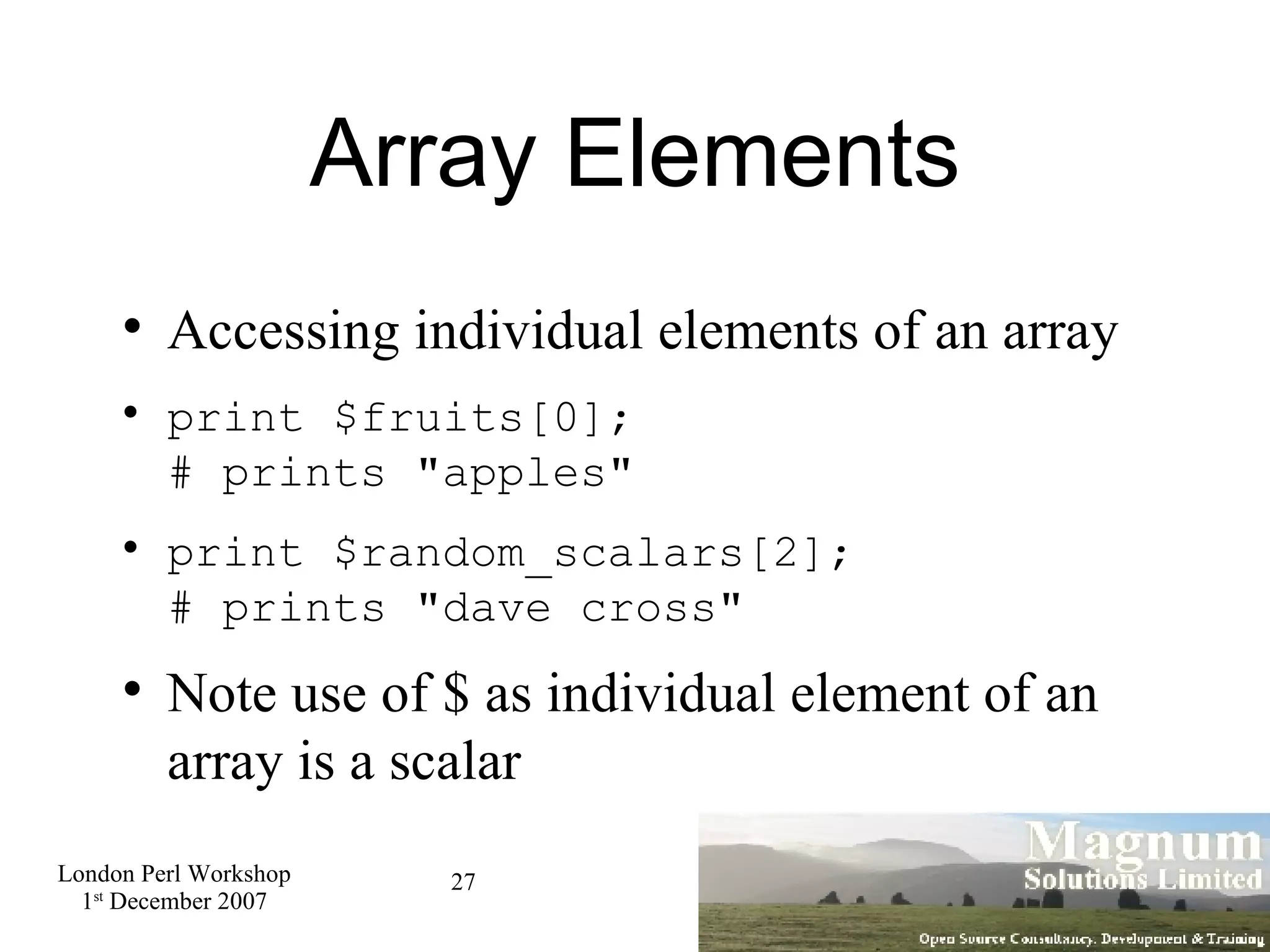 Array Elements Accessing individual elements of an array print $fruits[0]; # prints &quot;apples&quot; print $random_scalars[2]; # prints &quot;dave cross&quot; Note use of $ as individual element of an array is a scalar 