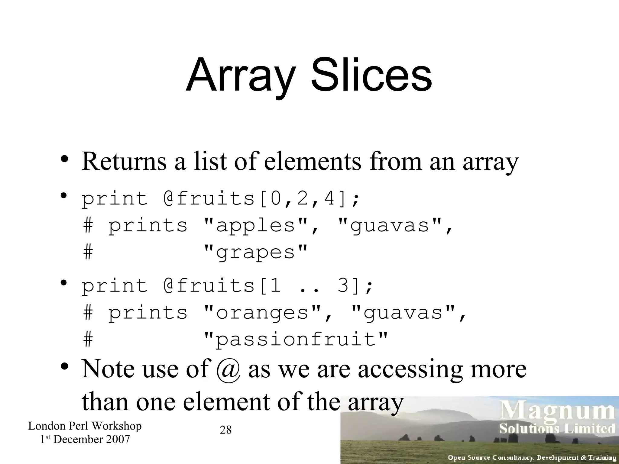 Array Slices Returns a list of elements from an array print @fruits[0,2,4]; # prints &quot;apples&quot;, &quot;guavas&quot;, #  &quot;grapes&quot; print @fruits[1 .. 3]; # prints &quot;oranges&quot;, &quot;guavas&quot;, #  &quot;passionfruit&quot; Note use of @ as we are accessing more than one element of the array  