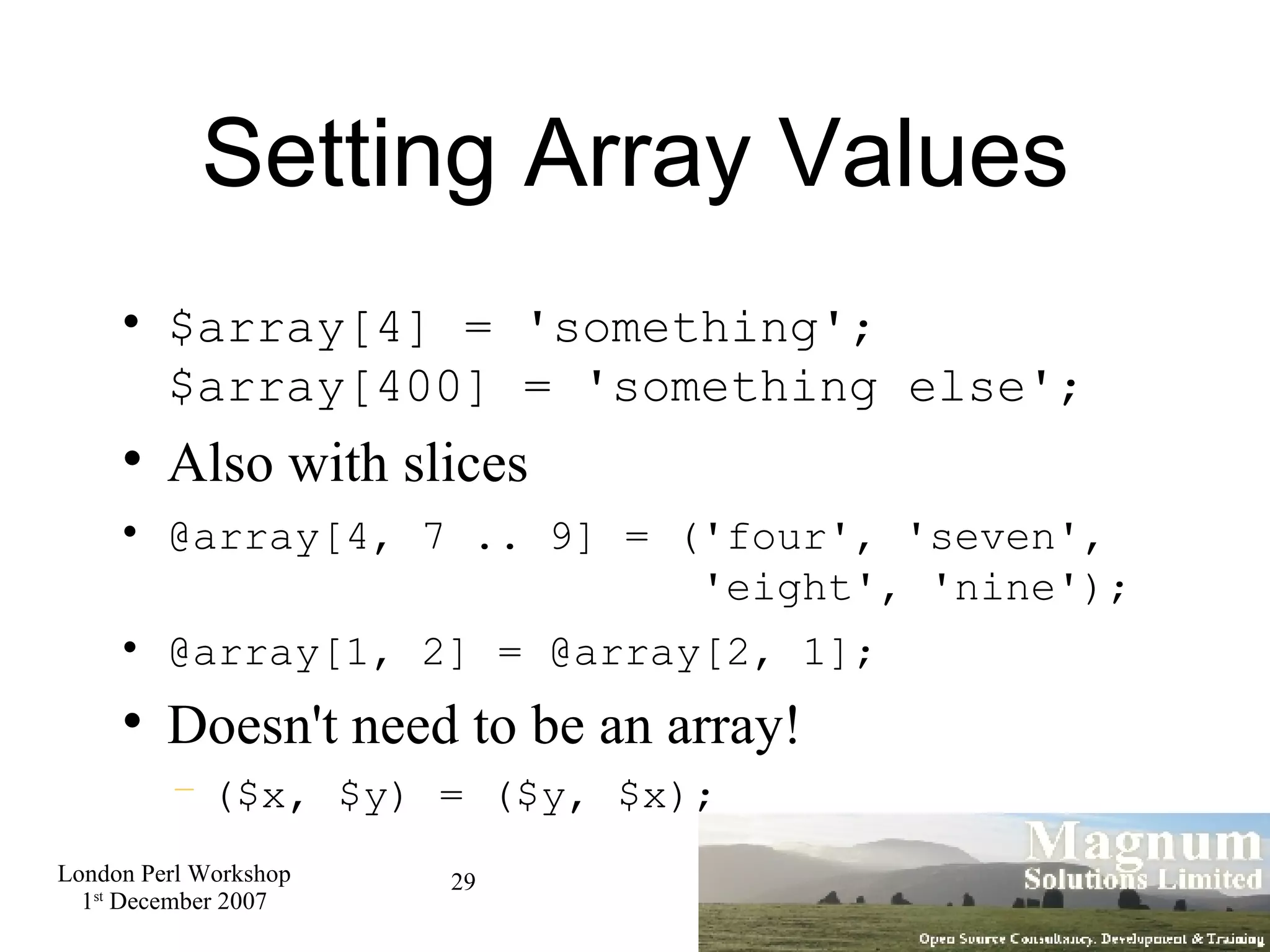 Setting Array Values $array[4] = 'something'; $array[400] = 'something else'; Also with slices @array[4, 7 .. 9] = ('four', 'seven',    'eight', 'nine'); @array[1, 2] = @array[2, 1]; Doesn't need to be an array! ($x, $y) = ($y, $x); 