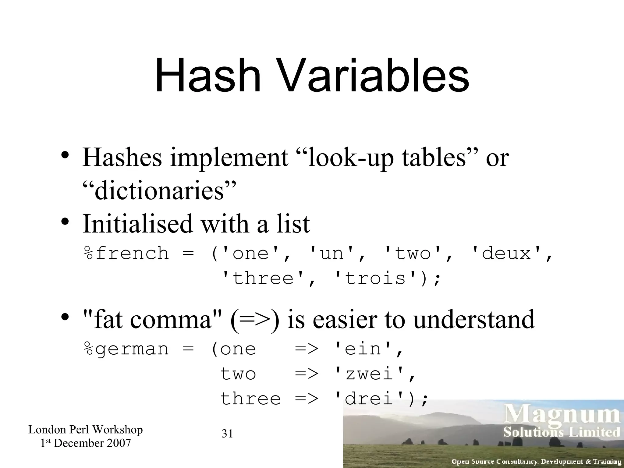 Hash Variables Hashes implement “look-up tables” or “dictionaries” Initialised with a list %french = ('one', 'un', 'two', 'deux',   'three', 'trois'); &quot;fat comma&quot; (=>) is easier to understand %german = (one  => 'ein',   two  => 'zwei',    three => 'drei'); 