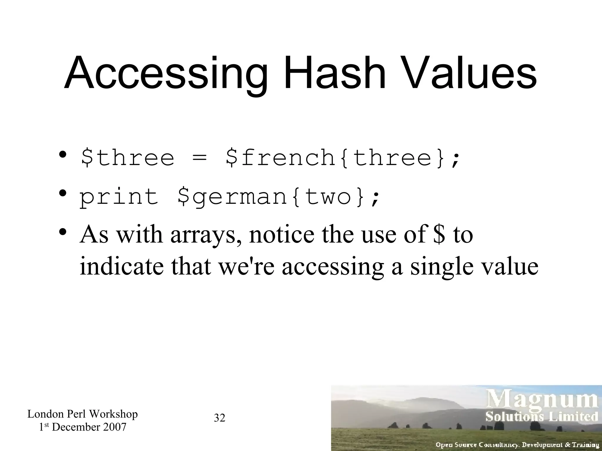 Accessing Hash Values $three = $french{three}; print $german{two}; As with arrays, notice the use of $ to indicate that we're accessing a single value 