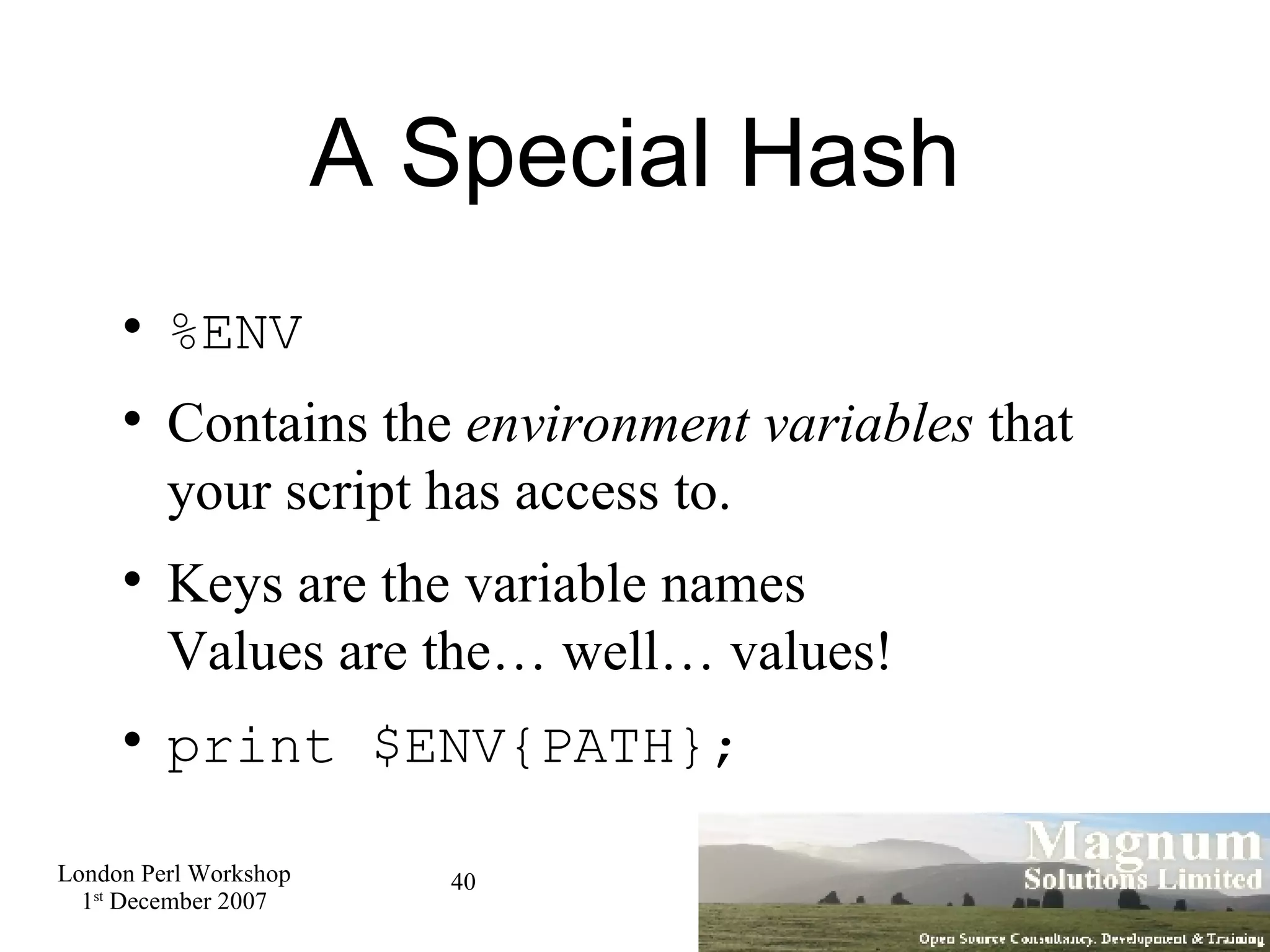 A Special Hash %ENV Contains the  environment variables  that your script has access to. Keys are the variable names Values are the… well… values! print $ENV{PATH}; 
