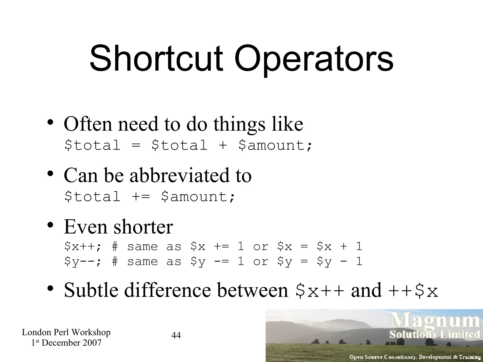 Shortcut Operators Often need to do things like $total = $total + $amount; Can be abbreviated to $total += $amount; Even shorter $x++; # same as $x += 1 or $x = $x + 1 $y--; # same as $y -= 1 or $y = $y - 1 Subtle difference between  $x++  and  ++$x 