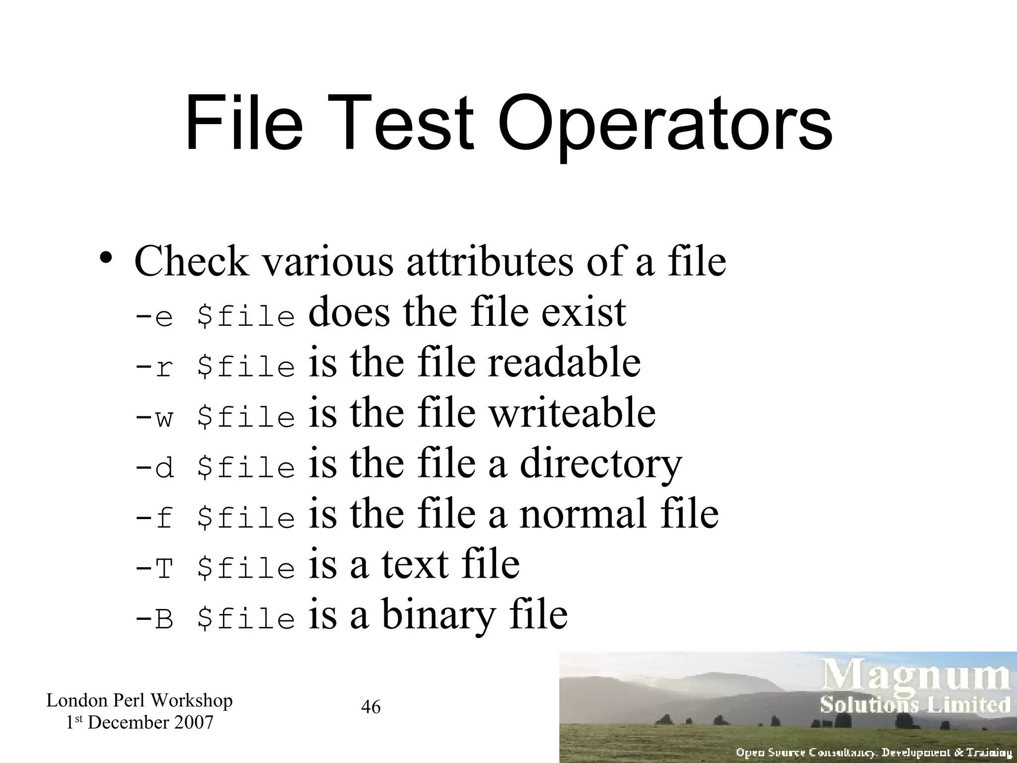 File Test Operators Check various attributes of a file -e $file  does the file exist -r $file  is the file readable -w $file  is the file writeable -d $file  is the file a directory -f $file  is the file a normal file -T $file  is a text file -B $file  is a binary file 