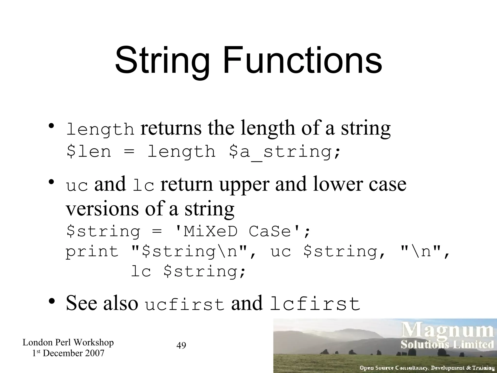 String Functions length  returns the length of a string $len = length $a_string; uc  and  lc  return upper and lower case versions of a string $string = 'MiXeD CaSe'; print &quot;$string\n&quot;, uc $string, &quot;\n&quot;,   lc $string; See also  ucfirst  and  lcfirst 