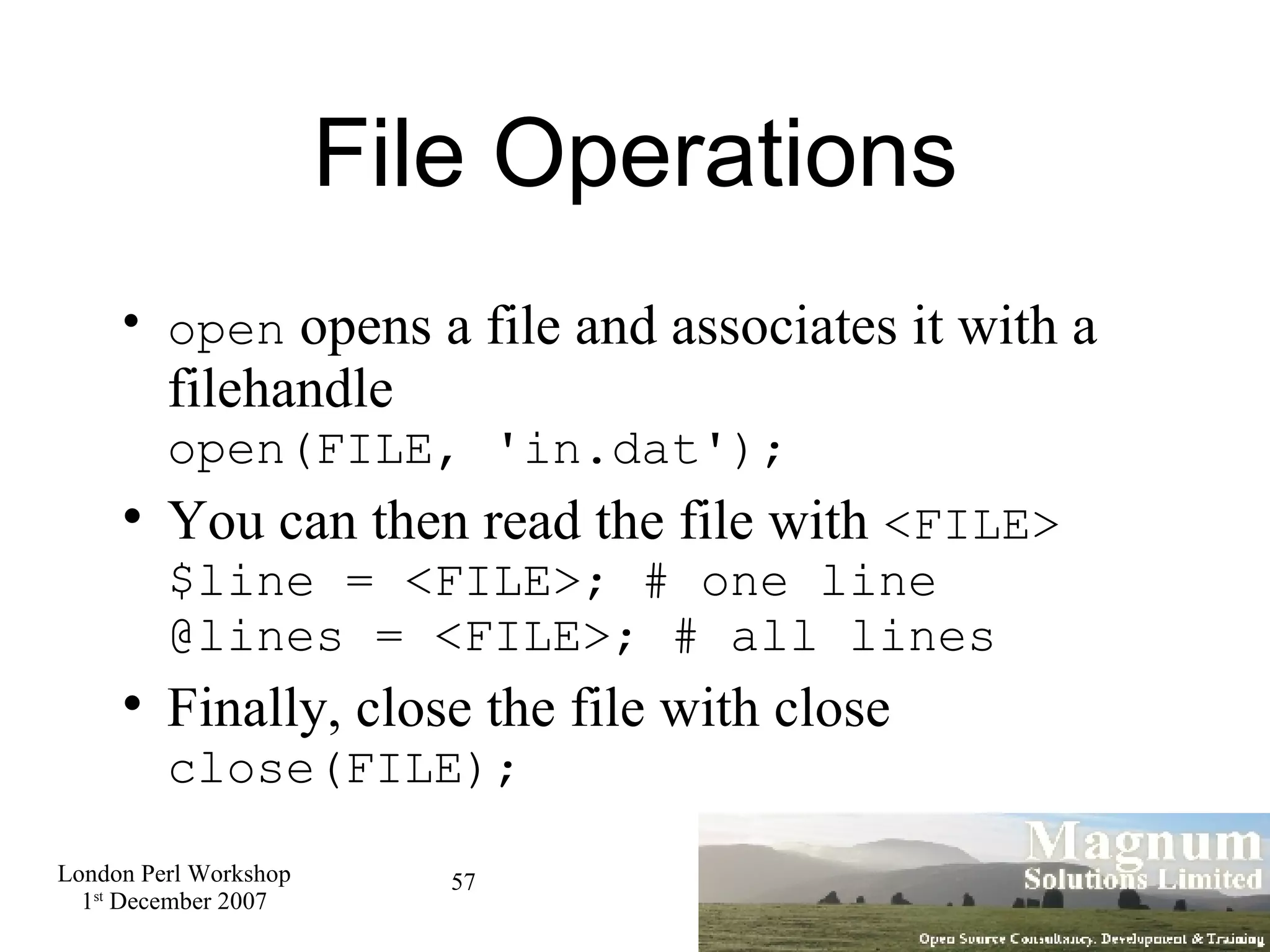 File Operations open  opens a file and associates it with a filehandle open(FILE, 'in.dat'); You can then read the file with  <FILE> $line = <FILE>; # one line @lines = <FILE>; # all lines Finally, close the file with close close(FILE); 