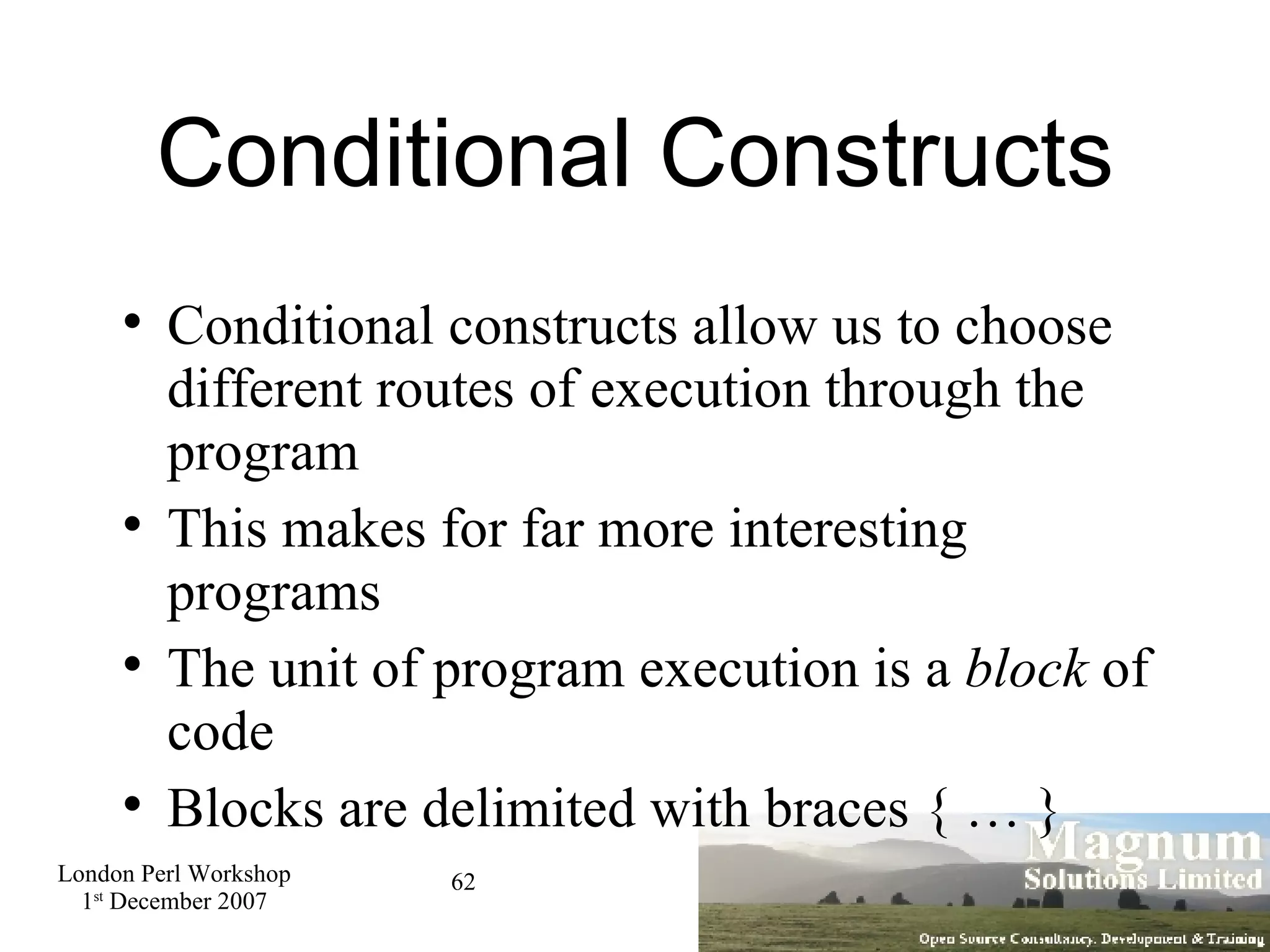 Conditional Constructs Conditional constructs allow us to choose different routes of execution through the program This makes for far more interesting programs The unit of program execution is a  block  of code Blocks are delimited with braces { … } 