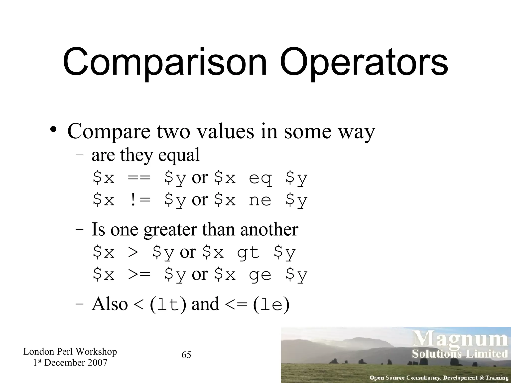Comparison Operators Compare two values in some way are they equal $x == $y  or  $x eq $y $x != $y  or  $x ne $y Is one greater than another $x > $y  or  $x gt $y $x >= $y  or  $x ge $y Also  <  ( lt ) and  <=  ( le )‏ 
