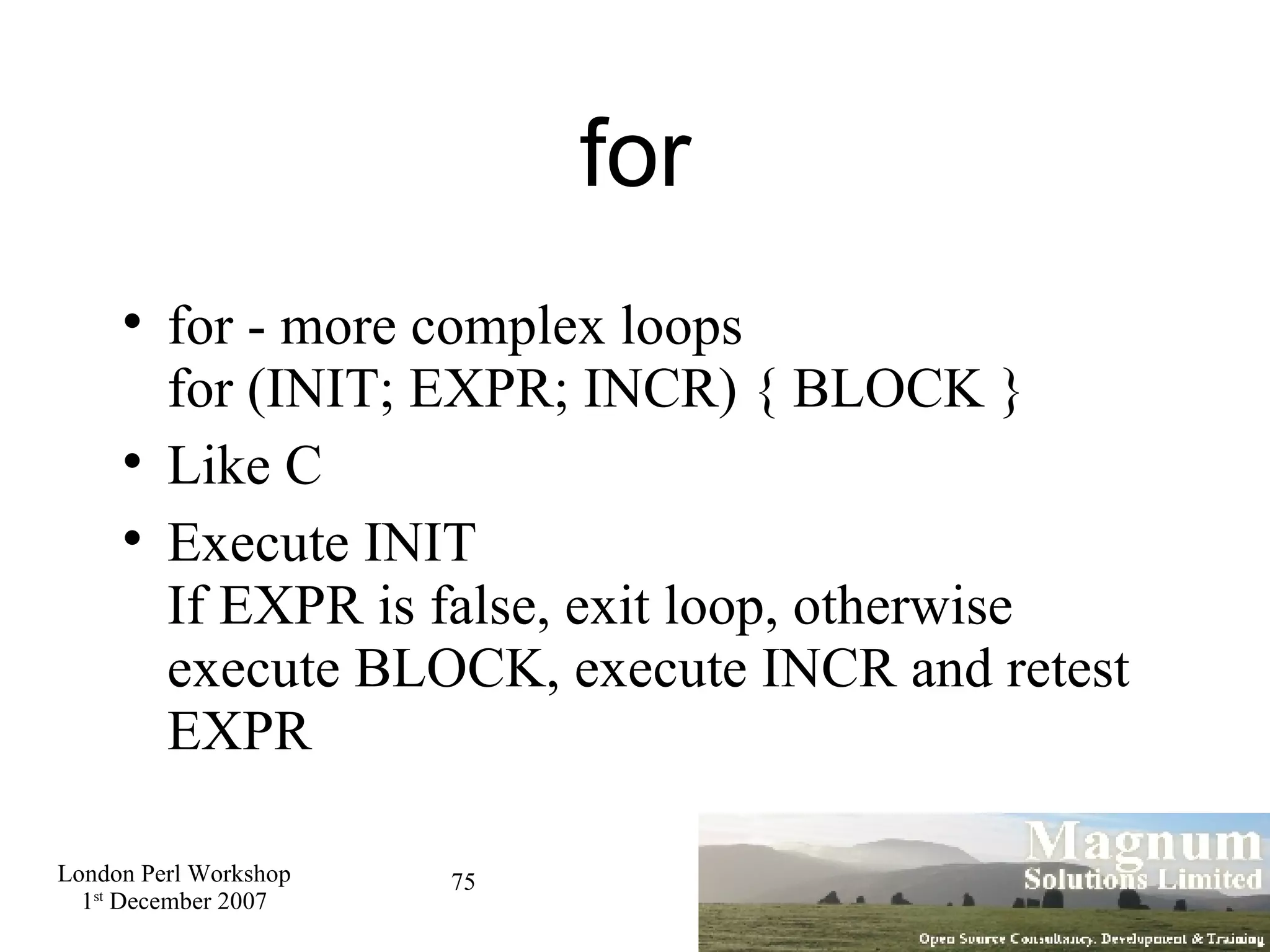 for for - more complex loops for (INIT; EXPR; INCR) { BLOCK } Like C Execute INIT If EXPR is false, exit loop, otherwise execute BLOCK, execute INCR and retest EXPR 