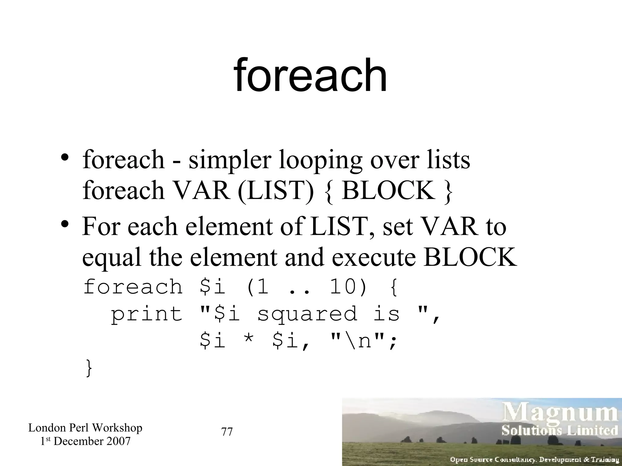 foreach foreach - simpler looping over lists foreach VAR (LIST) { BLOCK } For each element of LIST, set VAR to equal the element and execute BLOCK foreach $i (1 .. 10) {   print &quot;$i squared is &quot;,    $i * $i, &quot;\n&quot;; } 