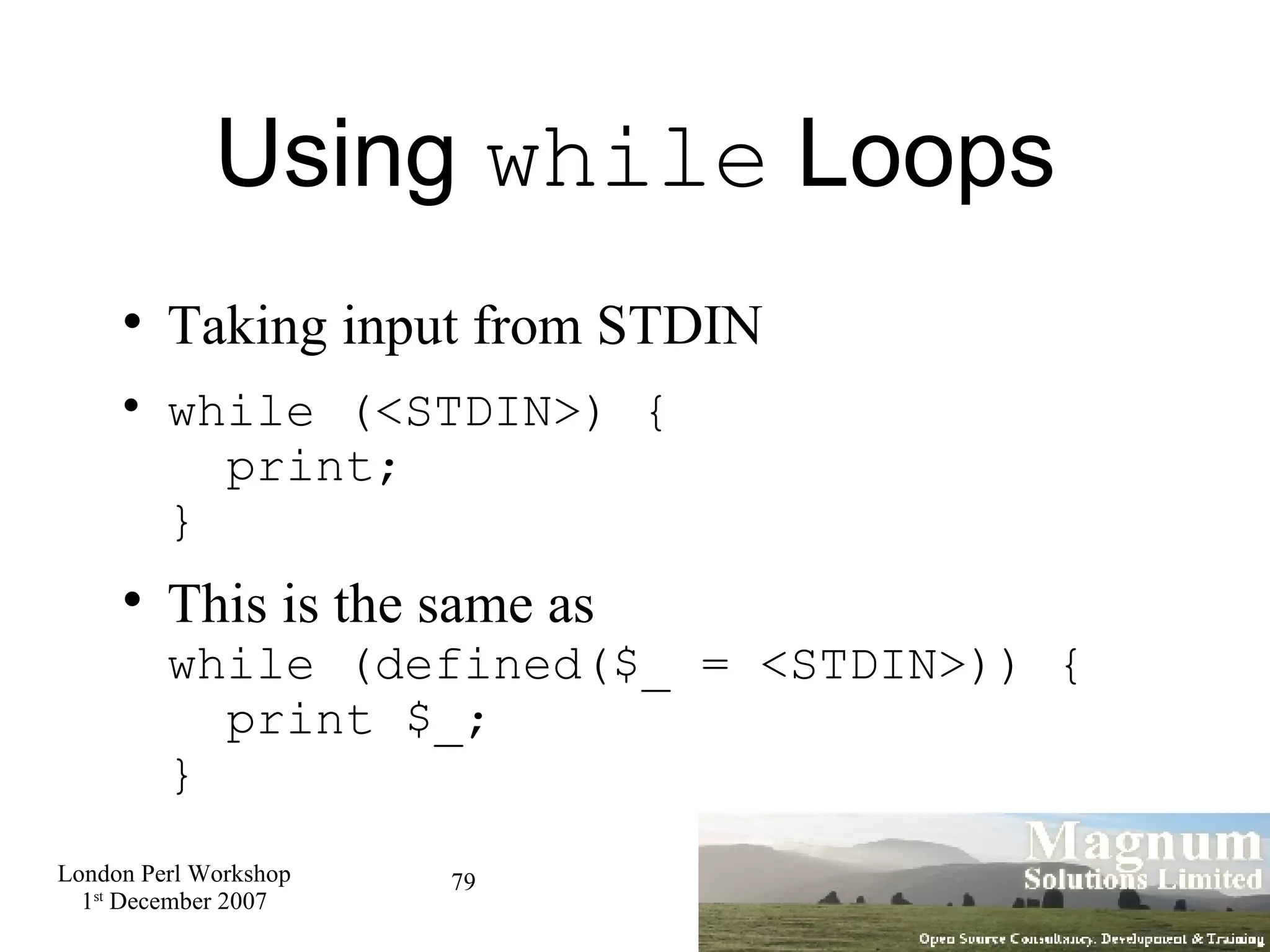 Using  while  Loops Taking input from STDIN while (<STDIN>) {   print; } This is the same as while (defined($_ = <STDIN>)) {   print $_; } 