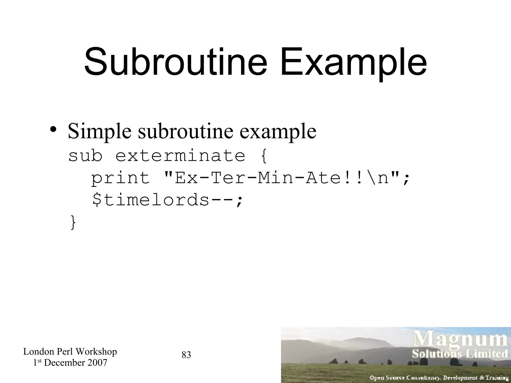 Subroutine Example Simple subroutine example sub exterminate {   print &quot;Ex-Ter-Min-Ate!!\n&quot;;   $timelords--; } 