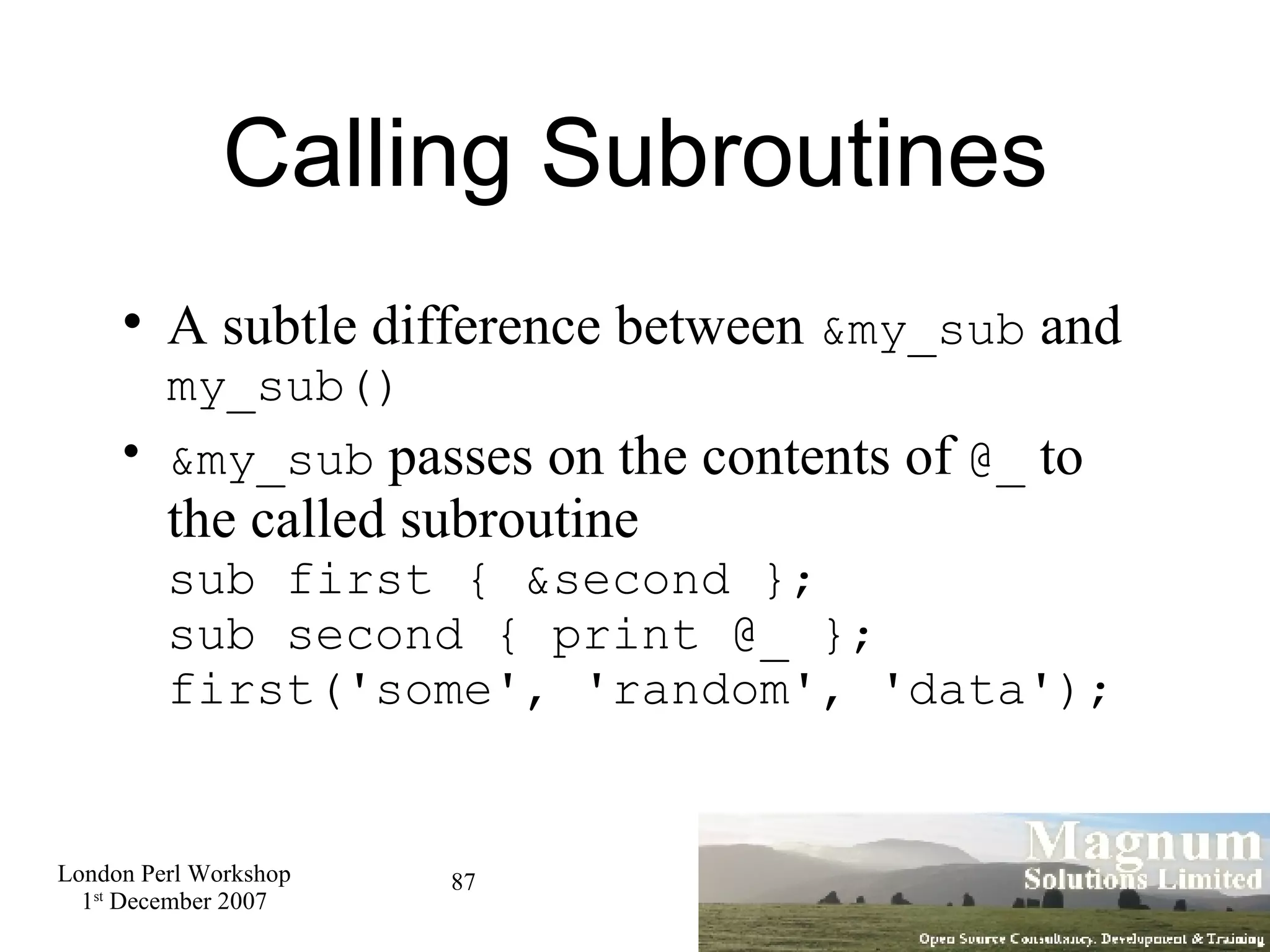 Calling Subroutines A subtle difference between  &my_sub  and  my_sub()‏ &my_sub  passes on the contents of  @_  to the called subroutine sub first { &second }; sub second { print @_ }; first('some', 'random', 'data'); 
